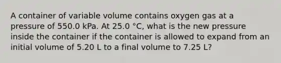 A container of variable volume contains oxygen gas at a pressure of 550.0 kPa. At 25.0 °C, what is the new pressure inside the container if the container is allowed to expand from an initial volume of 5.20 L to a final volume to 7.25 L?