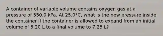 A container of variable volume contains oxygen gas at a pressure of 550.0 kPa. At 25.0°C, what is the new pressure inside the container if the container is allowed to expand from an initial volume of 5.20 L to a final volume to 7.25 L?