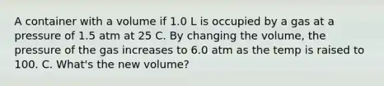 A container with a volume if 1.0 L is occupied by a gas at a pressure of 1.5 atm at 25 C. By changing the volume, the pressure of the gas increases to 6.0 atm as the temp is raised to 100. C. What's the new volume?