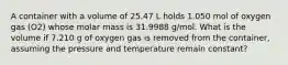 A container with a volume of 25.47 L holds 1.050 mol of oxygen gas (O2) whose molar mass is 31.9988 g/mol. What is the volume if 7.210 g of oxygen gas is removed from the container, assuming the pressure and temperature remain constant?