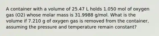 A container with a volume of 25.47 L holds 1.050 mol of oxygen gas (O2) whose molar mass is 31.9988 g/mol. What is the volume if 7.210 g of oxygen gas is removed from the container, assuming the pressure and temperature remain constant?