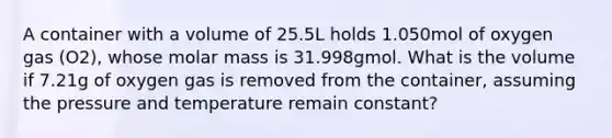 A container with a volume of 25.5L holds 1.050mol of oxygen gas (O2), whose molar mass is 31.998gmol. What is the volume if 7.21g of oxygen gas is removed from the container, assuming the pressure and temperature remain constant?