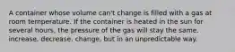 A container whose volume can't change is filled with a gas at room temperature. If the container is heated in the sun for several hours, the pressure of the gas will stay the same. increase. decrease. change, but in an unpredictable way.