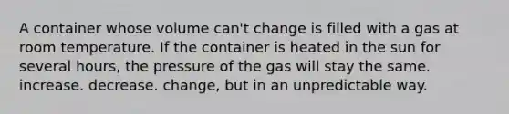 A container whose volume can't change is filled with a gas at room temperature. If the container is heated in the sun for several hours, the pressure of the gas will stay the same. increase. decrease. change, but in an unpredictable way.