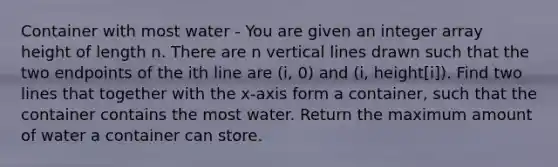 Container with most water - You are given an integer array height of length n. There are n vertical lines drawn such that the two endpoints of the ith line are (i, 0) and (i, height[i]). Find two lines that together with the x-axis form a container, such that the container contains the most water. Return the maximum amount of water a container can store.