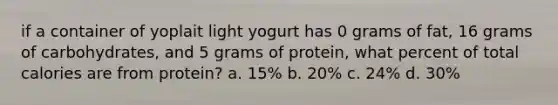 if a container of yoplait light yogurt has 0 grams of fat, 16 grams of carbohydrates, and 5 grams of protein, what percent of total calories are from protein? a. 15% b. 20% c. 24% d. 30%