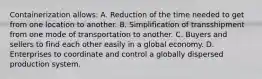 Containerization allows: A. Reduction of the time needed to get from one location to another. B. Simplification of transshipment from one mode of transportation to another. C. Buyers and sellers to find each other easily in a global economy. D. Enterprises to coordinate and control a globally dispersed production system.