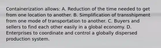 Containerization allows: A. Reduction of the time needed to get from one location to another. B. Simplification of transshipment from one mode of transportation to another. C. Buyers and sellers to find each other easily in a global economy. D. Enterprises to coordinate and control a globally dispersed production system.