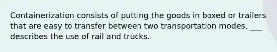 Containerization consists of putting the goods in boxed or trailers that are easy to transfer between two transportation modes. ___ describes the use of rail and trucks.