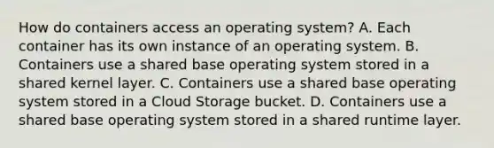 How do containers access an operating system? A. Each container has its own instance of an operating system. B. Containers use a shared base operating system stored in a shared kernel layer. C. Containers use a shared base operating system stored in a Cloud Storage bucket. D. Containers use a shared base operating system stored in a shared runtime layer.