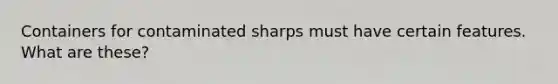 Containers for contaminated sharps must have certain features. What are these?