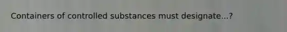 Containers of controlled substances must designate...?