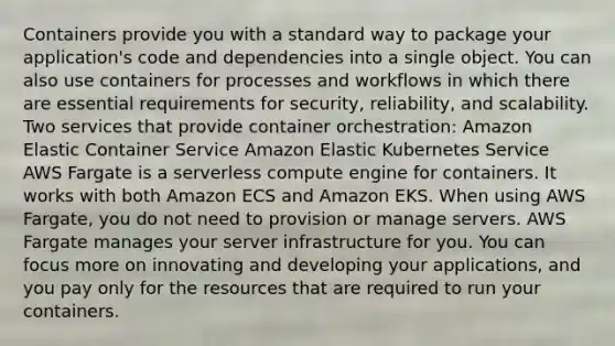 Containers provide you with a standard way to package your application's code and dependencies into a single object. You can also use containers for processes and workflows in which there are essential requirements for security, reliability, and scalability. Two services that provide container orchestration: Amazon Elastic Container Service Amazon Elastic Kubernetes Service AWS Fargate is a serverless compute engine for containers. It works with both Amazon ECS and Amazon EKS. When using AWS Fargate, you do not need to provision or manage servers. AWS Fargate manages your server infrastructure for you. You can focus more on innovating and developing your applications, and you pay only for the resources that are required to run your containers.