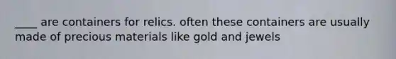 ____ are containers for relics. often these containers are usually made of precious materials like gold and jewels