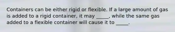 Containers can be either rigid or flexible. If a large amount of gas is added to a rigid container, it may _____, while the same gas added to a flexible container will cause it to _____.