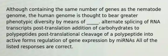 Although containing the same number of genes as the nematode genome, the human genome is thought to bear greater phenotypic diversity by means of _____. alternate splicing of RNA transcripts post-translation addition of carbohydrates to polypeptides post-translational cleavage of a polypeptide into active forms regulation of gene expression by miRNAs All of the listed responses are correct.