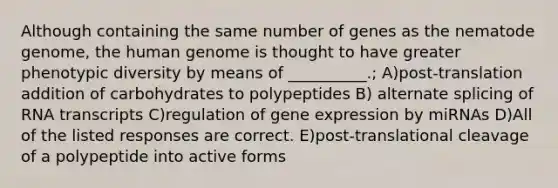 Although containing the same number of genes as the nematode genome, the human genome is thought to have greater phenotypic diversity by means of __________.; A)post-translation addition of carbohydrates to polypeptides B) alternate splicing of RNA transcripts C)regulation of gene expression by miRNAs D)All of the listed responses are correct. E)post-translational cleavage of a polypeptide into active forms