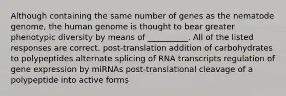 Although containing the same number of genes as the nematode genome, the human genome is thought to bear greater phenotypic diversity by means of __________. All of the listed responses are correct. post-translation addition of carbohydrates to polypeptides alternate splicing of RNA transcripts regulation of gene expression by miRNAs post-translational cleavage of a polypeptide into active forms