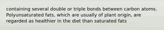 containing several double or triple bonds between carbon atoms. Polyunsaturated fats, which are usually of plant origin, are regarded as healthier in the diet than saturated fats