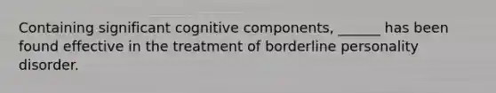 Containing significant cognitive components, ______ has been found effective in the treatment of borderline personality disorder.