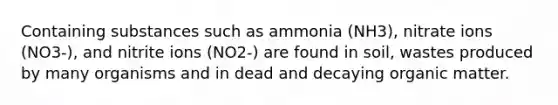 Containing substances such as ammonia (NH3), nitrate ions (NO3-), and nitrite ions (NO2-) are found in soil, wastes produced by many organisms and in dead and decaying organic matter.