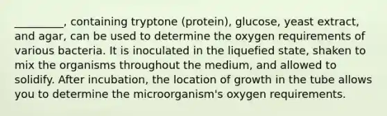 _________, containing tryptone (protein), glucose, yeast extract, and agar, can be used to determine the oxygen requirements of various bacteria. It is inoculated in the liquefied state, shaken to mix the organisms throughout the medium, and allowed to solidify. After incubation, the location of growth in the tube allows you to determine the microorganism's oxygen requirements.