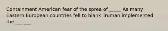 Containment American fear of the sprea of _____ As many Eastern European countries fell to blank Truman implemented the ___ ___