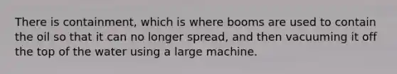 There is containment, which is where booms are used to contain the oil so that it can no longer spread, and then vacuuming it off the top of the water using a large machine.