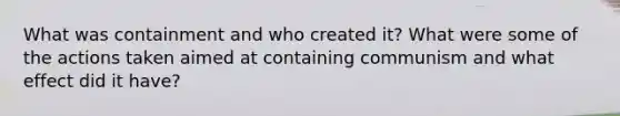 What was containment and who created it? What were some of the actions taken aimed at containing communism and what effect did it have?