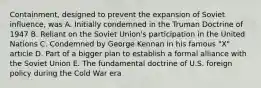 Containment, designed to prevent the expansion of Soviet influence, was A. Initially condemned in the Truman Doctrine of 1947 B. Reliant on the Soviet Union's participation in the United Nations C. Condemned by George Kennan in his famous "X" article D. Part of a bigger plan to establish a formal alliance with the Soviet Union E. The fundamental doctrine of U.S. foreign policy during the Cold War era