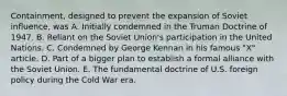 Containment, designed to prevent the expansion of Soviet influence, was A. Initially condemned in the Truman Doctrine of 1947. B. Reliant on the Soviet Union's participation in the United Nations. C. Condemned by George Kennan in his famous "X" article. D. Part of a bigger plan to establish a formal alliance with the Soviet Union. E. The fundamental doctrine of U.S. foreign policy during the Cold War era.