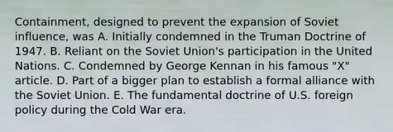 Containment, designed to prevent the expansion of Soviet influence, was A. Initially condemned in the Truman Doctrine of 1947. B. Reliant on the Soviet Union's participation in the United Nations. C. Condemned by George Kennan in his famous "X" article. D. Part of a bigger plan to establish a formal alliance with the Soviet Union. E. The fundamental doctrine of U.S. foreign policy during the Cold War era.