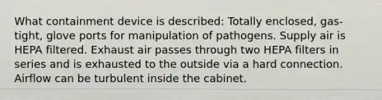 What containment device is described: Totally enclosed, gas-tight, glove ports for manipulation of pathogens. Supply air is HEPA filtered. Exhaust air passes through two HEPA filters in series and is exhausted to the outside via a hard connection. Airflow can be turbulent inside the cabinet.