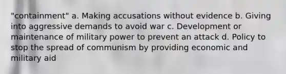 "containment" a. Making accusations without evidence b. Giving into aggressive demands to avoid war c. Development or maintenance of military power to prevent an attack d. Policy to stop the spread of communism by providing economic and military aid