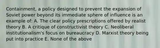 Containment, a policy designed to prevent the expansion of Soviet power beyond its immediate sphere of influence is an example of: A. The clear policy prescriptions offered by realist theory B. A critique of constructivist theory C. Neoliberal institutionalism's focus on bureaucracy D. Marxist theory being put into practice E. None of the above