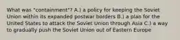 What was "containment"? A.) a policy for keeping the Soviet Union within its expanded postwar borders B.) a plan for the United States to attack the Soviet Union through Asia C.) a way to gradually push the Soviet Union out of Eastern Europe