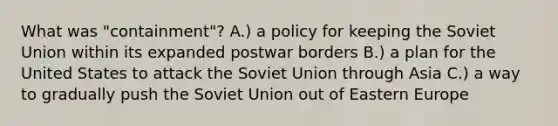 What was "containment"? A.) a policy for keeping the Soviet Union within its expanded postwar borders B.) a plan for the United States to attack the Soviet Union through Asia C.) a way to gradually push the Soviet Union out of Eastern Europe