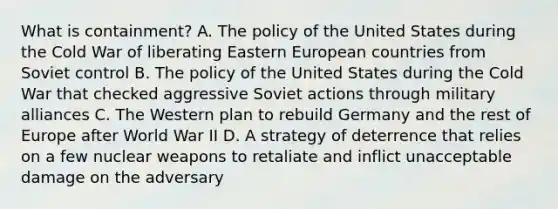 What is containment? A. The policy of the United States during the Cold War of liberating Eastern European countries from Soviet control B. The policy of the United States during the Cold War that checked aggressive Soviet actions through military alliances C. The Western plan to rebuild Germany and the rest of Europe after World War II D. A strategy of deterrence that relies on a few nuclear weapons to retaliate and inflict unacceptable damage on the adversary