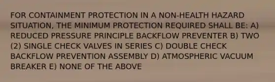 FOR CONTAINMENT PROTECTION IN A NON-HEALTH HAZARD SITUATION, THE MINIMUM PROTECTION REQUIRED SHALL BE: A) REDUCED PRESSURE PRINCIPLE BACKFLOW PREVENTER B) TWO (2) SINGLE CHECK VALVES IN SERIES C) DOUBLE CHECK BACKFLOW PREVENTION ASSEMBLY D) ATMOSPHERIC VACUUM BREAKER E) NONE OF THE ABOVE