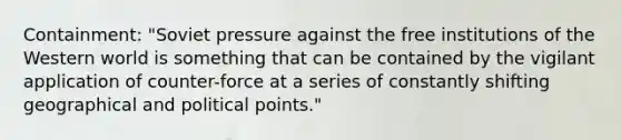 Containment: "Soviet pressure against the free institutions of the Western world is something that can be contained by the vigilant application of counter-force at a series of constantly shifting geographical and political points."