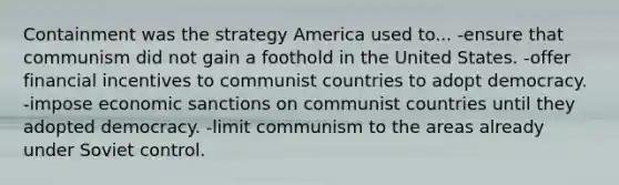 Containment was the strategy America used to... -ensure that communism did not gain a foothold in the United States. -offer financial incentives to communist countries to adopt democracy. -impose economic sanctions on communist countries until they adopted democracy. -limit communism to the areas already under Soviet control.