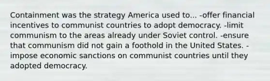 Containment was the strategy America used to... -offer financial incentives to communist countries to adopt democracy. -limit communism to the areas already under Soviet control. -ensure that communism did not gain a foothold in the United States. -impose economic sanctions on communist countries until they adopted democracy.