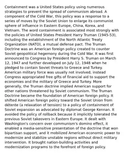 Containment was a United States policy using numerous strategies to prevent the spread of communism abroad. A component of the Cold War, this policy was a response to a series of moves by the Soviet Union to enlarge its communist sphere of influence in Eastern Europe, China, Korea, and Vietnam. The word containment is associated most strongly with the policies of United States President Harry Truman (1945-53), including the establishment of the North Atlantic Treaty Organization (NATO), a mutual defense pact. The Truman Doctrine was an <a href='https://www.questionai.com/knowledge/kULhXMbPFt-american-foreign-policy' class='anchor-knowledge'>american foreign policy</a> created to counter Soviet geopolitical hegemony during the Cold War. It was first announced to Congress by President Harry S. Truman on March 12, 1947 and further developed on July 12, 1948 when he pledged to contain Soviet threats to Greece and Turkey. American military force was usually not involved; instead Congress appropriated free gifts of financial aid to support the economies and the military of Greece and Turkey. More generally, the Truman doctrine implied American support for other nations threatened by Soviet communism. The Truman Doctrine became the foundation of American foreign policy. It shifted American foreign policy toward the Soviet Union from détente (a relaxation of tension) to a policy of containment of Soviet expansion as advocated by diplomat George Kennan. It avoided the policy of rollback because it implicitly tolerated the previous Soviet takeovers in Eastern Europe. It dealt with Washington's concern over communism's domino effect, it enabled a media-sensitive presentation of the doctrine that won bipartisan support, and it mobilized American economic power to modernize and stabilize unstable regions without direct military intervention. It brought nation-building activities and modernization programs to the forefront of foreign policy.