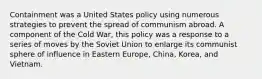 Containment was a United States policy using numerous strategies to prevent the spread of communism abroad. A component of the Cold War, this policy was a response to a series of moves by the Soviet Union to enlarge its communist sphere of influence in Eastern Europe, China, Korea, and Vietnam.