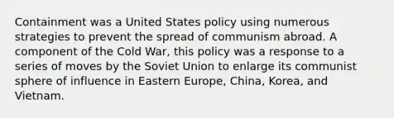 Containment was a United States policy using numerous strategies to prevent the spread of communism abroad. A component of the Cold War, this policy was a response to a series of moves by the Soviet Union to enlarge its communist sphere of influence in Eastern Europe, China, Korea, and Vietnam.