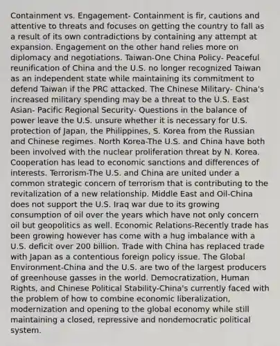 Containment vs. Engagement- Containment is fir, cautions and attentive to threats and focuses on getting the country to fall as a result of its own contradictions by containing any attempt at expansion. Engagement on the other hand relies more on diplomacy and negotiations. Taiwan-One China Policy- Peaceful reunification of China and the U.S. no longer recognized Taiwan as an independent state while maintaining its commitment to defend Taiwan if the PRC attacked. The Chinese Military- China's increased military spending may be a threat to the U.S. East Asian- Pacific Regional Security- Questions in the balance of power leave the U.S. unsure whether it is necessary for U.S. protection of Japan, the Philippines, S. Korea from the Russian and Chinese regimes. North Korea-The U.S. and China have both been involved with the nuclear proliferation threat by N. Korea. Cooperation has lead to economic sanctions and differences of interests. Terrorism-The U.S. and China are united under a common strategic concern of terrorism that is contributing to the revitalization of a new relationship. Middle East and Oil-China does not support the U.S. Iraq war due to its growing consumption of oil over the years which have not only concern oil but geopolitics as well. Economic Relations-Recently trade has been growing however has come with a hug imbalance with a U.S. deficit over 200 billion. Trade with China has replaced trade with Japan as a contentious foreign policy issue. The Global Environment-China and the U.S. are two of the largest producers of greenhouse gasses in the world. Democratization, Human Rights, and Chinese Political Stability-China's currently faced with the problem of how to combine economic liberalization, modernization and opening to the global economy while still maintaining a closed, repressive and nondemocratic political system.