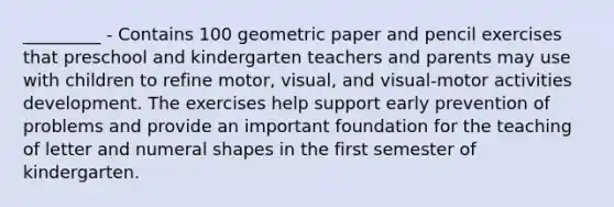 _________ - Contains 100 geometric paper and pencil exercises that preschool and kindergarten teachers and parents may use with children to refine motor, visual, and visual-motor activities development. The exercises help support early prevention of problems and provide an important foundation for the teaching of letter and numeral shapes in the first semester of kindergarten.