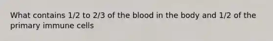 What contains 1/2 to 2/3 of the blood in the body and 1/2 of the primary immune cells