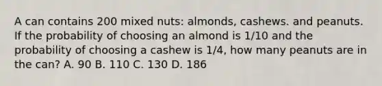 A can contains 200 mixed nuts: almonds, cashews. and peanuts. If the probability of choosing an almond is 1/10 and the probability of choosing a cashew is 1/4, how many peanuts are in the can? A. 90 B. 110 C. 130 D. 186