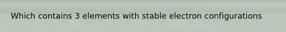 Which contains 3 elements with stable electron configurations